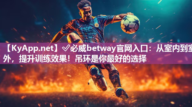 ✅必威betway官网入口：从室内到室外，提升训练效果！吊环是你最好的选择