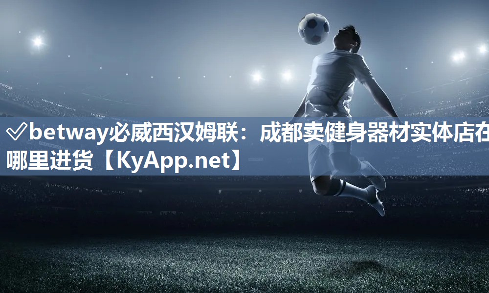 ✅betway必威西汉姆联：成都卖健身器材实体店在哪里进货