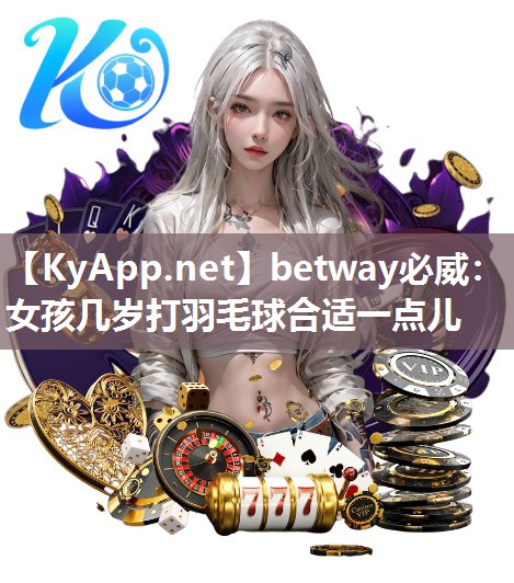 betway必威：女孩几岁打羽毛球合适一点儿