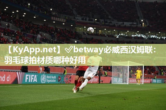 ✅betway必威西汉姆联：羽毛球拍材质哪种好用